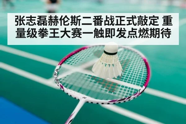 张志磊赫伦斯二番战正式敲定 重量级拳王大赛一触即发点燃期待